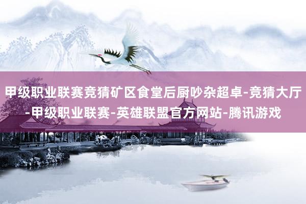 甲级职业联赛竞猜矿区食堂后厨吵杂超卓-竞猜大厅-甲级职业联赛-英雄联盟官方网站-腾讯游戏