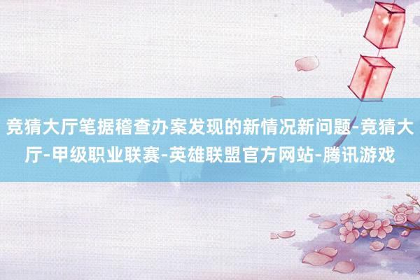 竞猜大厅笔据稽查办案发现的新情况新问题-竞猜大厅-甲级职业联赛-英雄联盟官方网站-腾讯游戏
