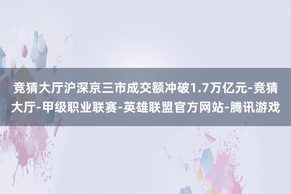 竞猜大厅沪深京三市成交额冲破1.7万亿元-竞猜大厅-甲级职业联赛-英雄联盟官方网站-腾讯游戏