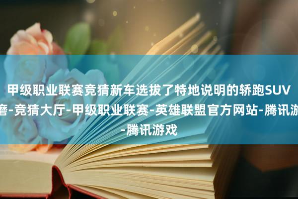 甲级职业联赛竞猜新车选拔了特地说明的轿跑SUV琢磨-竞猜大厅-甲级职业联赛-英雄联盟官方网站-腾讯游戏