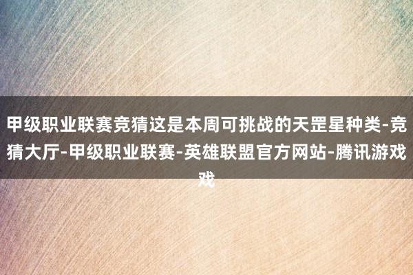 甲级职业联赛竞猜这是本周可挑战的天罡星种类-竞猜大厅-甲级职业联赛-英雄联盟官方网站-腾讯游戏