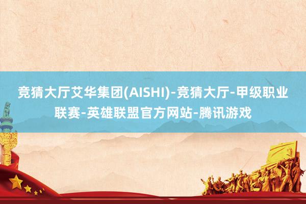 竞猜大厅艾华集团(AISHI)-竞猜大厅-甲级职业联赛-英雄联盟官方网站-腾讯游戏