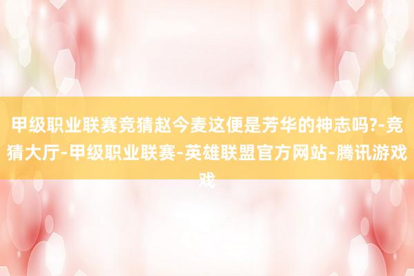 甲级职业联赛竞猜赵今麦这便是芳华的神志吗?-竞猜大厅-甲级职业联赛-英雄联盟官方网站-腾讯游戏