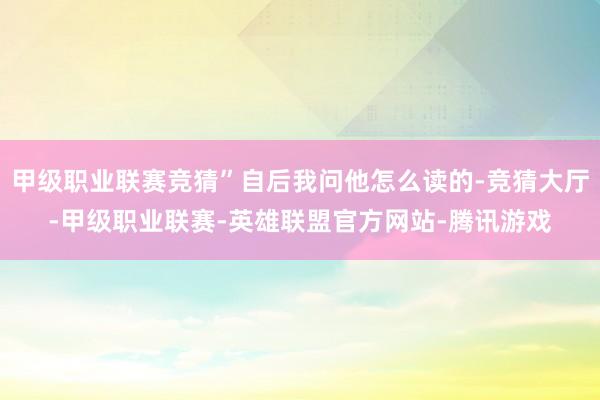 甲级职业联赛竞猜”自后我问他怎么读的-竞猜大厅-甲级职业联赛-英雄联盟官方网站-腾讯游戏