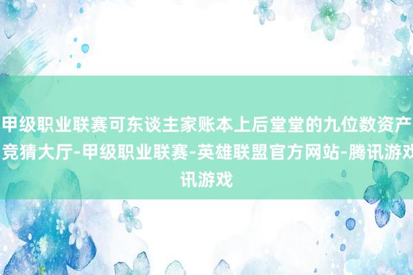 甲级职业联赛可东谈主家账本上后堂堂的九位数资产-竞猜大厅-甲级职业联赛-英雄联盟官方网站-腾讯游戏