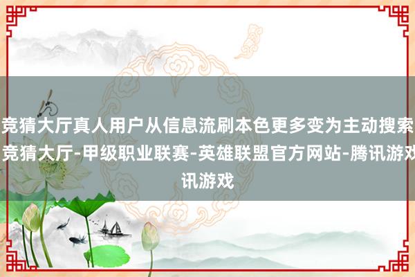 竞猜大厅真人用户从信息流刷本色更多变为主动搜索-竞猜大厅-甲级职业联赛-英雄联盟官方网站-腾讯游戏