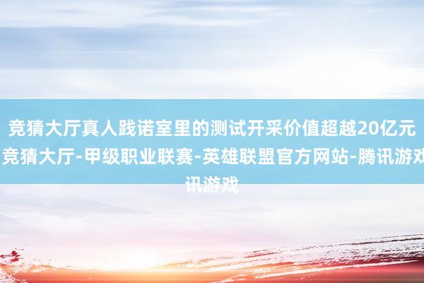 竞猜大厅真人践诺室里的测试开采价值超越20亿元-竞猜大厅-甲级职业联赛-英雄联盟官方网站-腾讯游戏