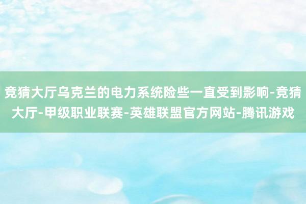 竞猜大厅乌克兰的电力系统险些一直受到影响-竞猜大厅-甲级职业联赛-英雄联盟官方网站-腾讯游戏