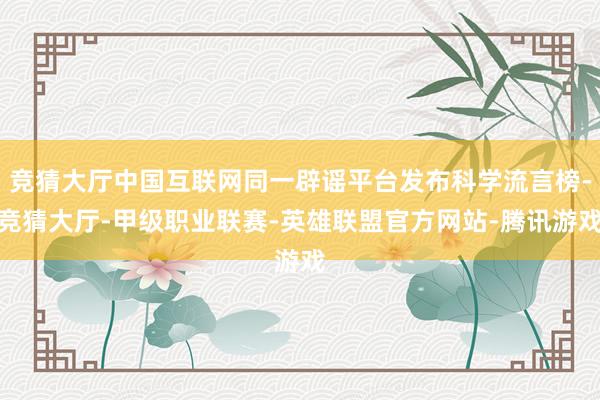 竞猜大厅中国互联网同一辟谣平台发布科学流言榜-竞猜大厅-甲级职业联赛-英雄联盟官方网站-腾讯游戏