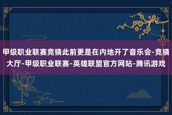 甲级职业联赛竞猜此前更是在内地开了音乐会-竞猜大厅-甲级职业联赛-英雄联盟官方网站-腾讯游戏