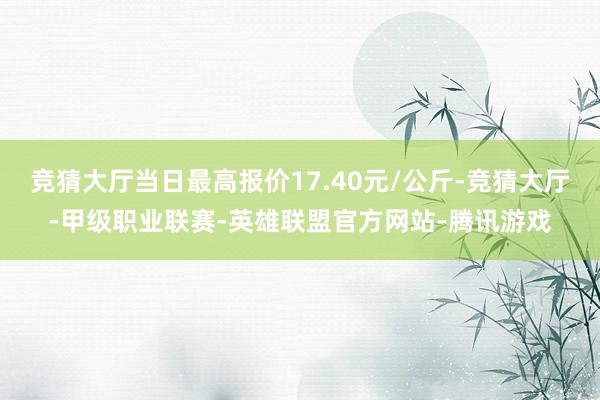 竞猜大厅当日最高报价17.40元/公斤-竞猜大厅-甲级职业联赛-英雄联盟官方网站-腾讯游戏