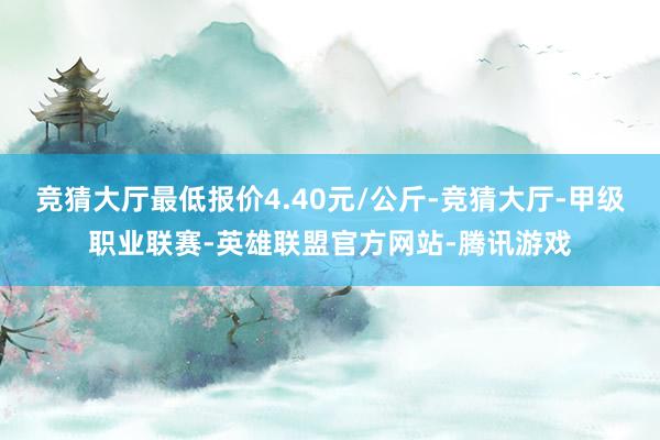 竞猜大厅最低报价4.40元/公斤-竞猜大厅-甲级职业联赛-英雄联盟官方网站-腾讯游戏