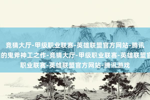 竞猜大厅-甲级职业联赛-英雄联盟官方网站-腾讯游戏仿佛是大当然的鬼斧神工之作-竞猜大厅-甲级职业联赛-英雄联盟官方网站-腾讯游戏