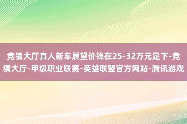 竞猜大厅真人新车展望价钱在25-32万元足下-竞猜大厅-甲级职业联赛-英雄联盟官方网站-腾讯游戏