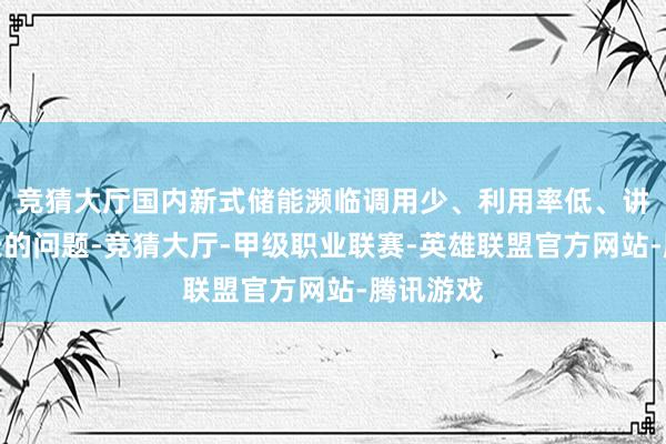 竞猜大厅国内新式储能濒临调用少、利用率低、讲述周期长的问题-竞猜大厅-甲级职业联赛-英雄联盟官方网站-腾讯游戏