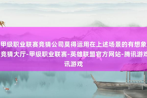 甲级职业联赛竞猜公司莫得运用在上述场景的有想象-竞猜大厅-甲级职业联赛-英雄联盟官方网站-腾讯游戏