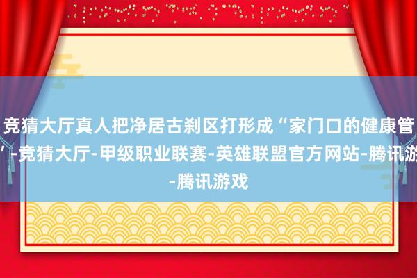 竞猜大厅真人把净居古刹区打形成“家门口的健康管家”-竞猜大厅-甲级职业联赛-英雄联盟官方网站-腾讯游戏