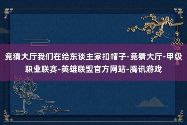 竞猜大厅我们在给东谈主家扣帽子-竞猜大厅-甲级职业联赛-英雄联盟官方网站-腾讯游戏