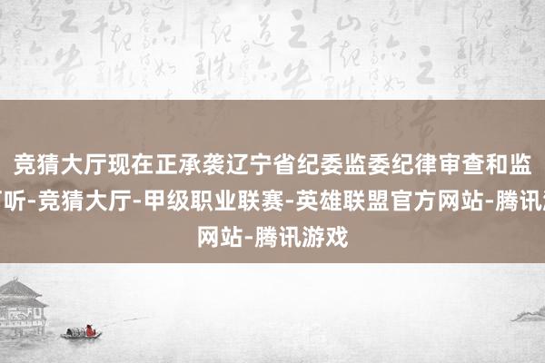 竞猜大厅现在正承袭辽宁省纪委监委纪律审查和监察打听-竞猜大厅-甲级职业联赛-英雄联盟官方网站-腾讯游戏