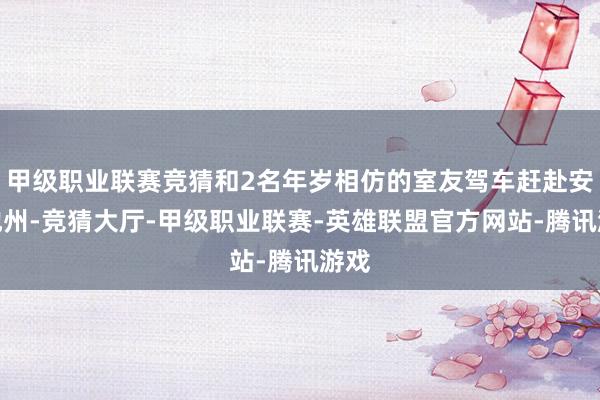 甲级职业联赛竞猜和2名年岁相仿的室友驾车赶赴安徽池州-竞猜大厅-甲级职业联赛-英雄联盟官方网站-腾讯游戏