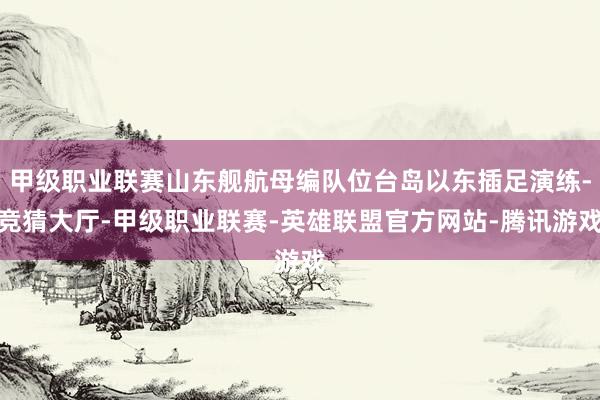 甲级职业联赛山东舰航母编队位台岛以东插足演练-竞猜大厅-甲级职业联赛-英雄联盟官方网站-腾讯游戏