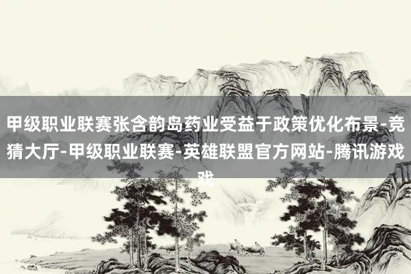 甲级职业联赛张含韵岛药业受益于政策优化布景-竞猜大厅-甲级职业联赛-英雄联盟官方网站-腾讯游戏