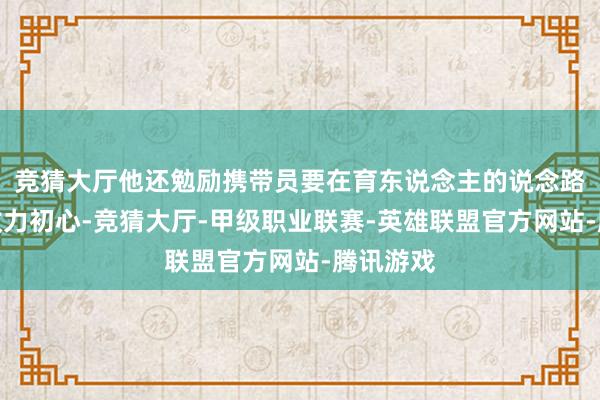 竞猜大厅他还勉励携带员要在育东说念主的说念路上永恒效力初心-竞猜大厅-甲级职业联赛-英雄联盟官方网站-腾讯游戏