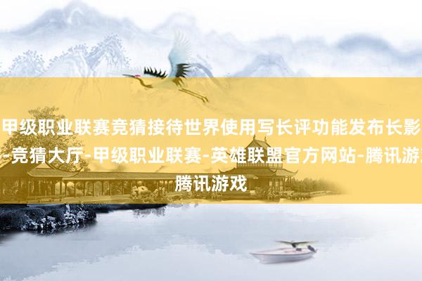 甲级职业联赛竞猜接待世界使用写长评功能发布长影评-竞猜大厅-甲级职业联赛-英雄联盟官方网站-腾讯游戏