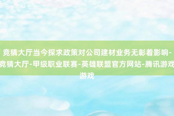 竞猜大厅当今探求政策对公司建材业务无彰着影响-竞猜大厅-甲级职业联赛-英雄联盟官方网站-腾讯游戏
