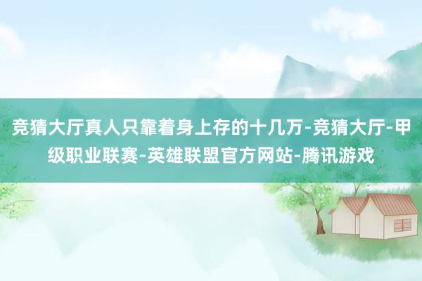 竞猜大厅真人只靠着身上存的十几万-竞猜大厅-甲级职业联赛-英雄联盟官方网站-腾讯游戏