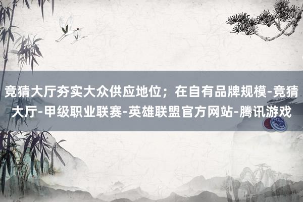 竞猜大厅夯实大众供应地位；在自有品牌规模-竞猜大厅-甲级职业联赛-英雄联盟官方网站-腾讯游戏