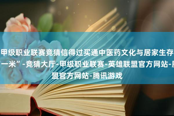 甲级职业联赛竞猜信得过买通中医药文化与居家生存的“临了一米”-竞猜大厅-甲级职业联赛-英雄联盟官方网站-腾讯游戏
