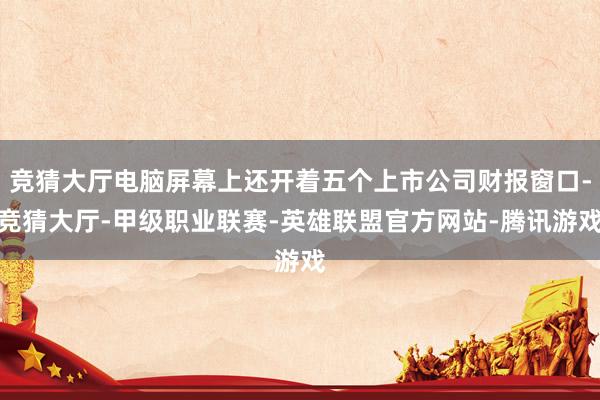 竞猜大厅电脑屏幕上还开着五个上市公司财报窗口-竞猜大厅-甲级职业联赛-英雄联盟官方网站-腾讯游戏