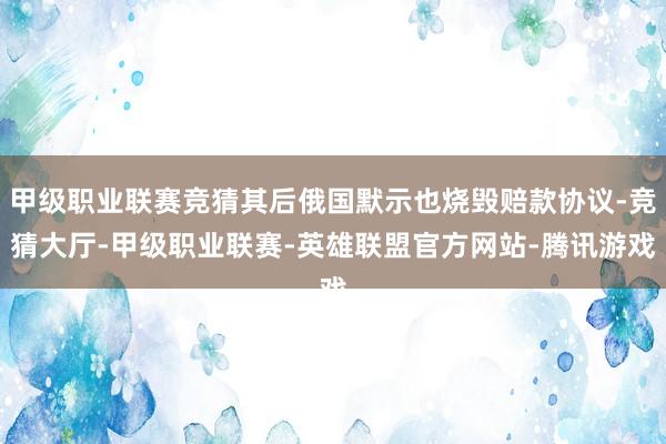 甲级职业联赛竞猜其后俄国默示也烧毁赔款协议-竞猜大厅-甲级职业联赛-英雄联盟官方网站-腾讯游戏