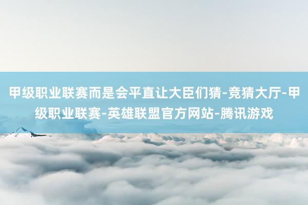 甲级职业联赛而是会平直让大臣们猜-竞猜大厅-甲级职业联赛-英雄联盟官方网站-腾讯游戏