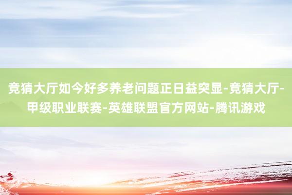 竞猜大厅如今好多养老问题正日益突显-竞猜大厅-甲级职业联赛-英雄联盟官方网站-腾讯游戏
