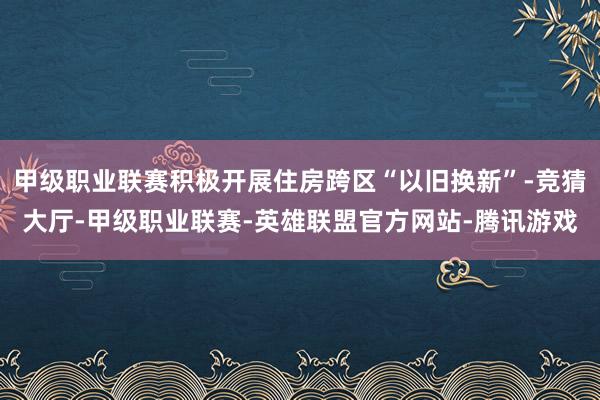 甲级职业联赛积极开展住房跨区“以旧换新”-竞猜大厅-甲级职业联赛-英雄联盟官方网站-腾讯游戏