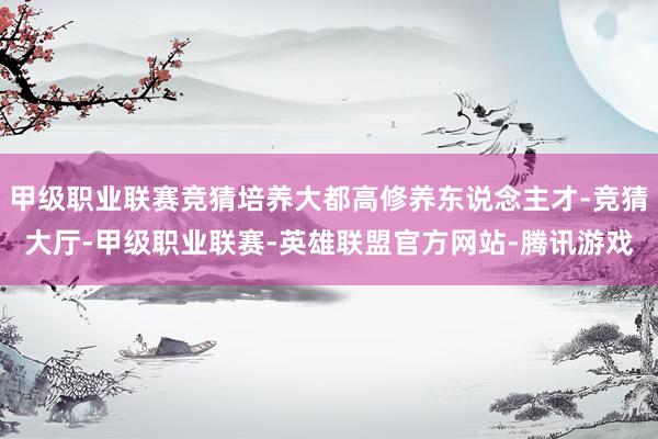 甲级职业联赛竞猜培养大都高修养东说念主才-竞猜大厅-甲级职业联赛-英雄联盟官方网站-腾讯游戏