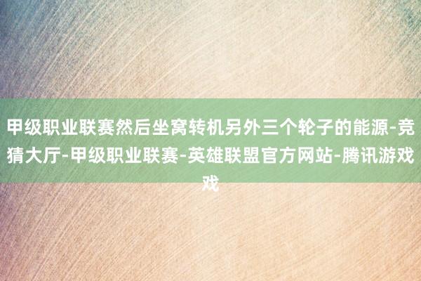 甲级职业联赛然后坐窝转机另外三个轮子的能源-竞猜大厅-甲级职业联赛-英雄联盟官方网站-腾讯游戏