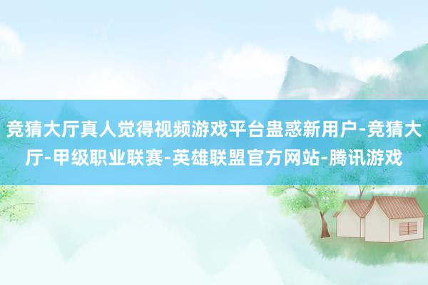 竞猜大厅真人觉得视频游戏平台蛊惑新用户-竞猜大厅-甲级职业联赛-英雄联盟官方网站-腾讯游戏