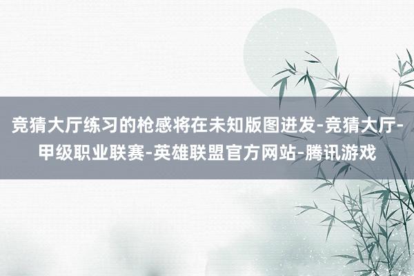竞猜大厅练习的枪感将在未知版图迸发-竞猜大厅-甲级职业联赛-英雄联盟官方网站-腾讯游戏
