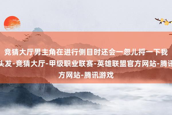 竞猜大厅男主角在进行侧目时还会一忽儿捋一下我方的头发-竞猜大厅-甲级职业联赛-英雄联盟官方网站-腾讯游戏