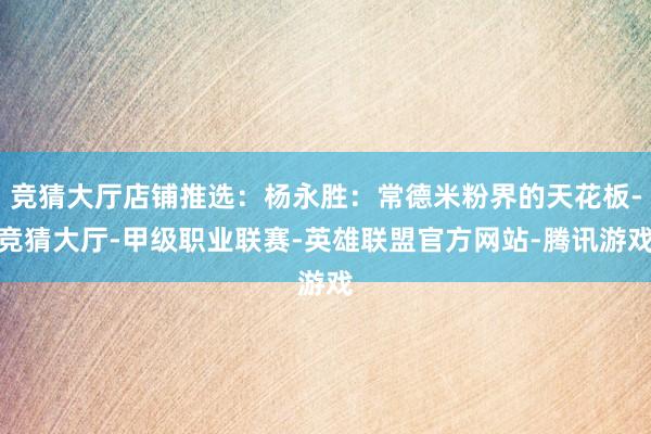 竞猜大厅店铺推选：杨永胜：常德米粉界的天花板-竞猜大厅-甲级职业联赛-英雄联盟官方网站-腾讯游戏