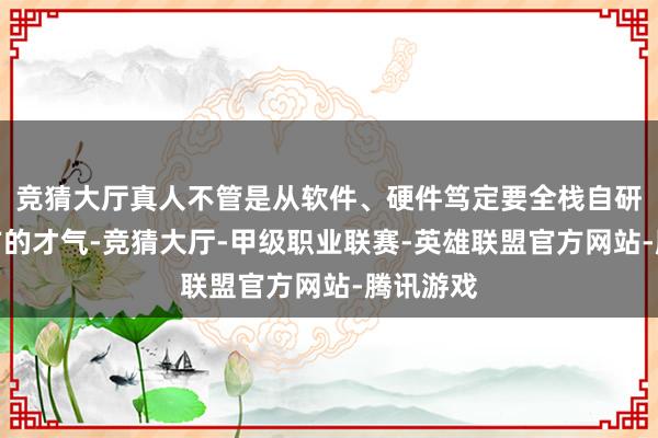竞猜大厅真人不管是从软件、硬件笃定要全栈自研具备我方的才气-竞猜大厅-甲级职业联赛-英雄联盟官方网站-腾讯游戏