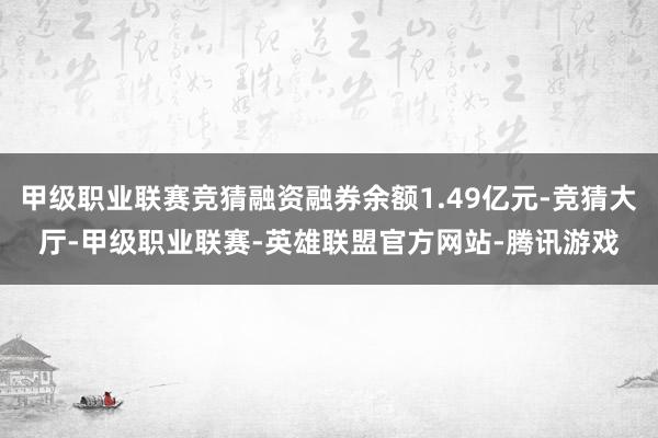 甲级职业联赛竞猜融资融券余额1.49亿元-竞猜大厅-甲级职业联赛-英雄联盟官方网站-腾讯游戏