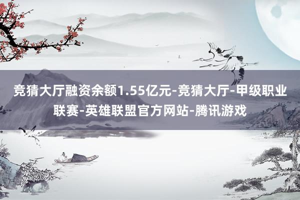 竞猜大厅融资余额1.55亿元-竞猜大厅-甲级职业联赛-英雄联盟官方网站-腾讯游戏