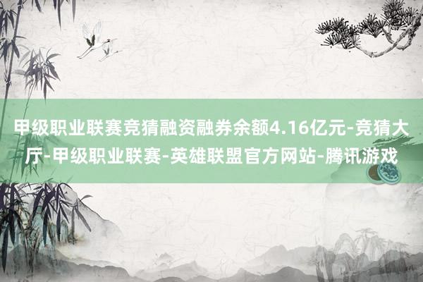 甲级职业联赛竞猜融资融券余额4.16亿元-竞猜大厅-甲级职业联赛-英雄联盟官方网站-腾讯游戏