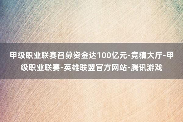甲级职业联赛召募资金达100亿元-竞猜大厅-甲级职业联赛-英雄联盟官方网站-腾讯游戏