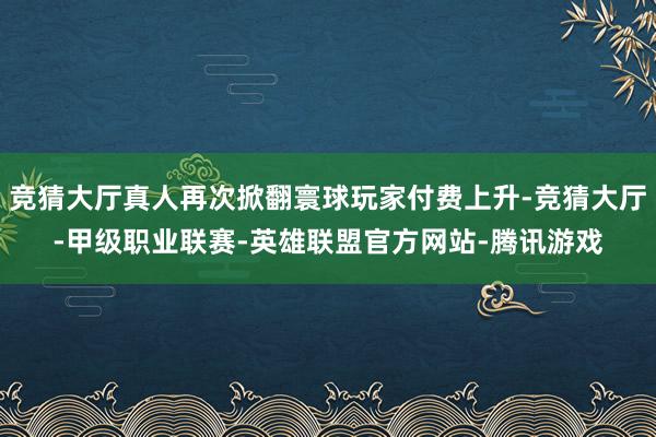 竞猜大厅真人再次掀翻寰球玩家付费上升-竞猜大厅-甲级职业联赛-英雄联盟官方网站-腾讯游戏