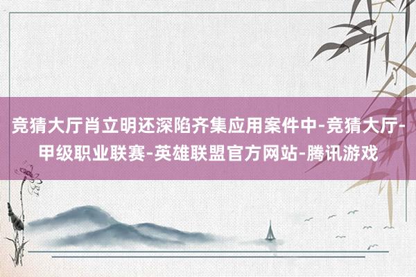 竞猜大厅肖立明还深陷齐集应用案件中-竞猜大厅-甲级职业联赛-英雄联盟官方网站-腾讯游戏